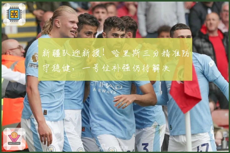 新疆队迎新援！哈里斯三分精准防守稳健，一号位补强仍待解决