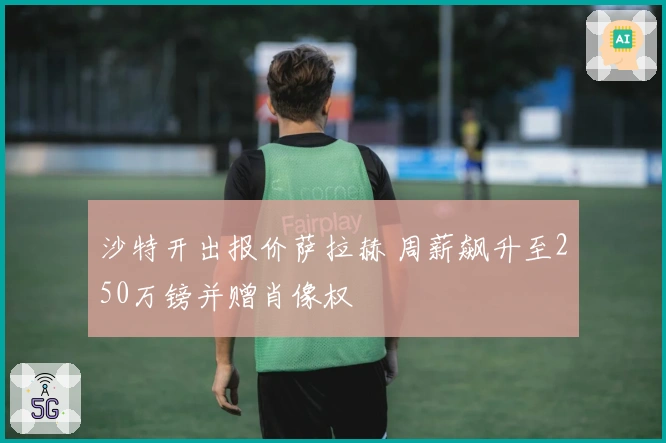 沙特开出报价萨拉赫 周薪飙升至250万镑并赠肖像权