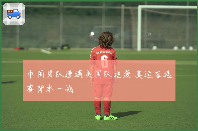 中国男队遭遇美国队逆袭 奥运落选赛背水一战