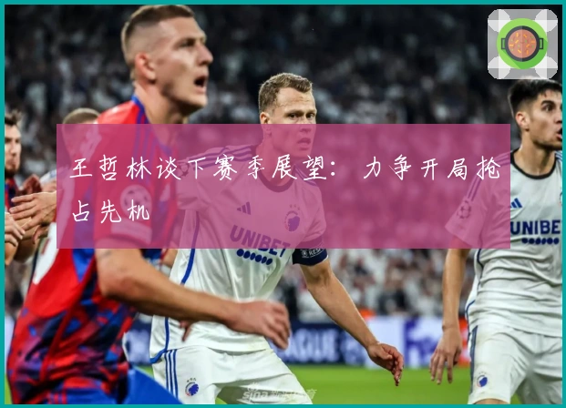 王哲林谈下赛季展望：力争开局抢占先机