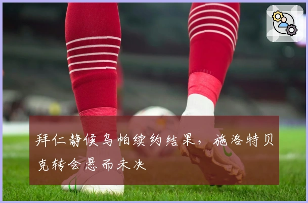 拜仁静候乌帕续约结果，施洛特贝克转会悬而未决