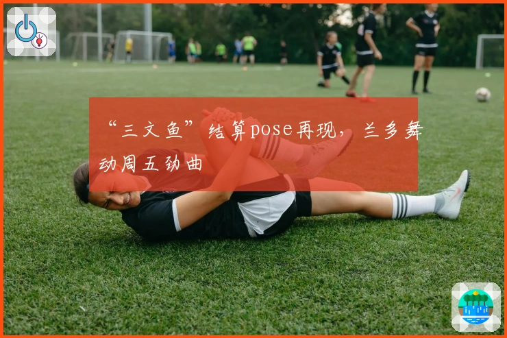 “三文鱼”结算pose再现，兰多舞动周五劲曲