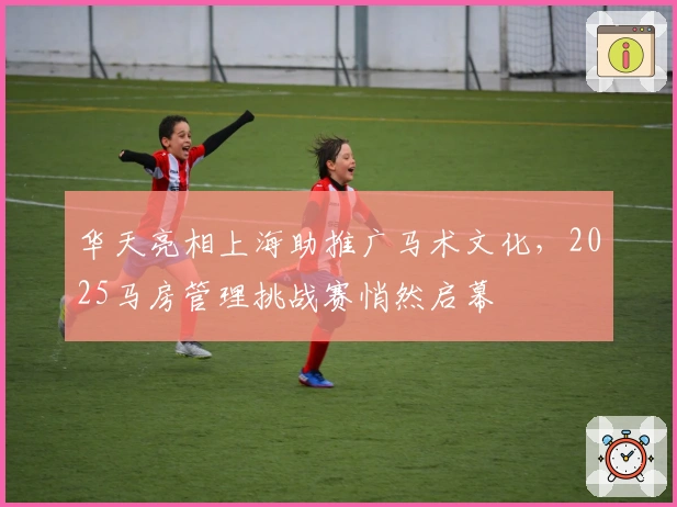 华天亮相上海助推广马术文化，2025马房管理挑战赛悄然启幕