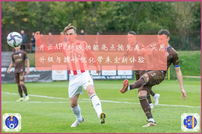 开云APP新版功能亮点抢先看：实用升级与操作优化带来全新体验