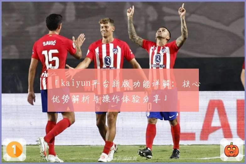 「kaiyun平台新版功能详解：核心优势解析与操作体验分享」